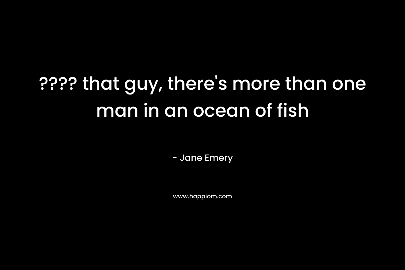 ???? that guy, there’s more than one man in an ocean of fish – Jane   Emery