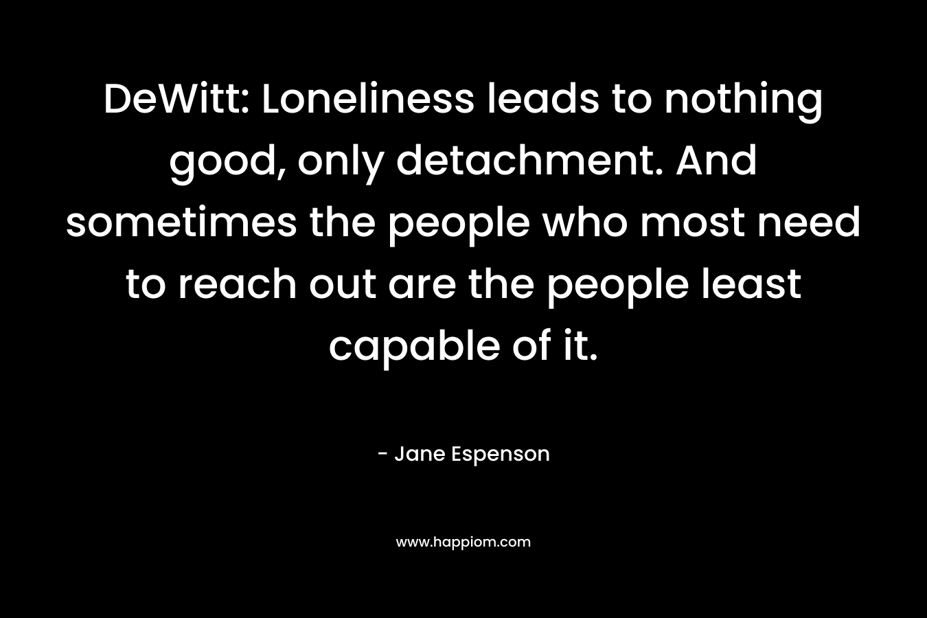 DeWitt: Loneliness leads to nothing good, only detachment. And sometimes the people who most need to reach out are the people least capable of it. – Jane Espenson