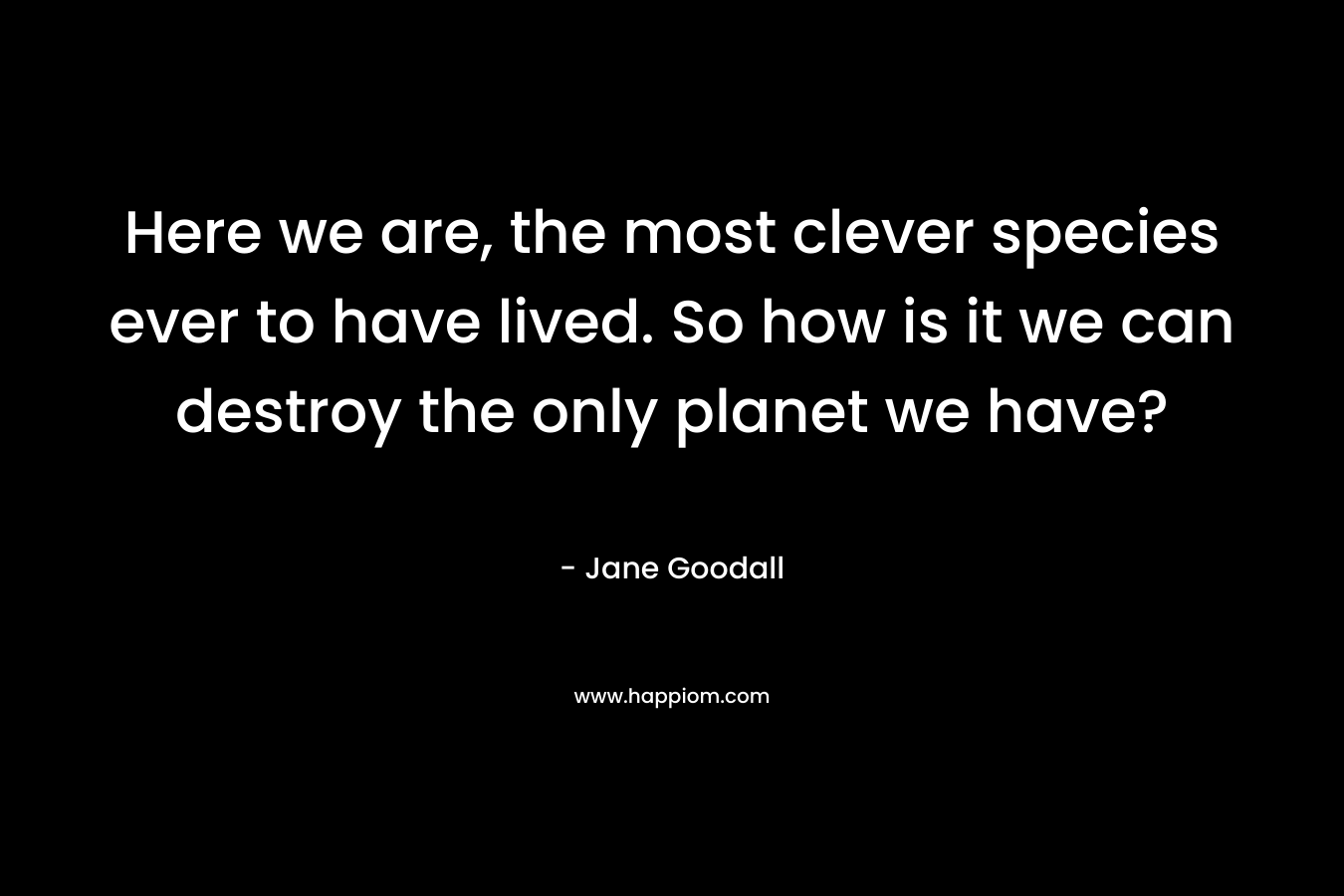 Here we are, the most clever species ever to have lived. So how is it we can destroy the only planet we have?