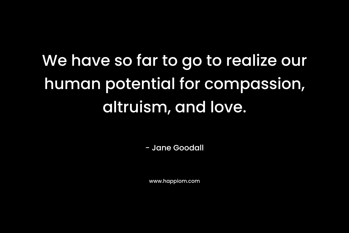 We have so far to go to realize our human potential for compassion, altruism, and love. – Jane Goodall