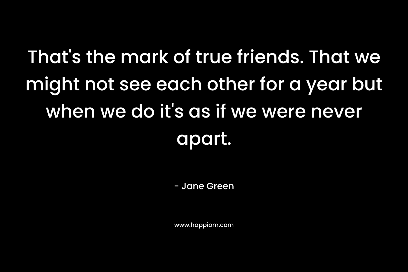 That's the mark of true friends. That we might not see each other for a year but when we do it's as if we were never apart.