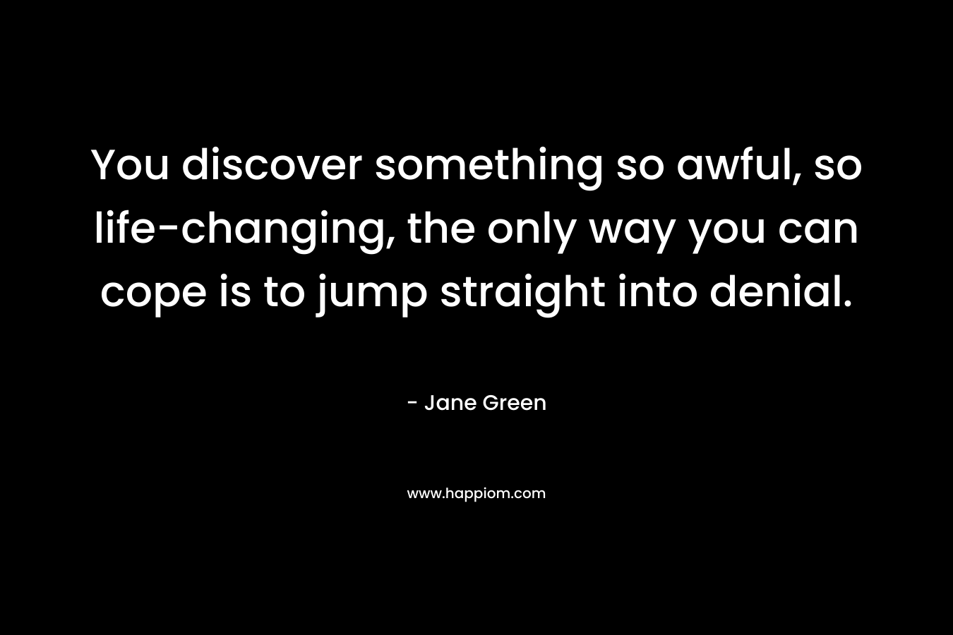 You discover something so awful, so life-changing, the only way you can cope is to jump straight into denial.