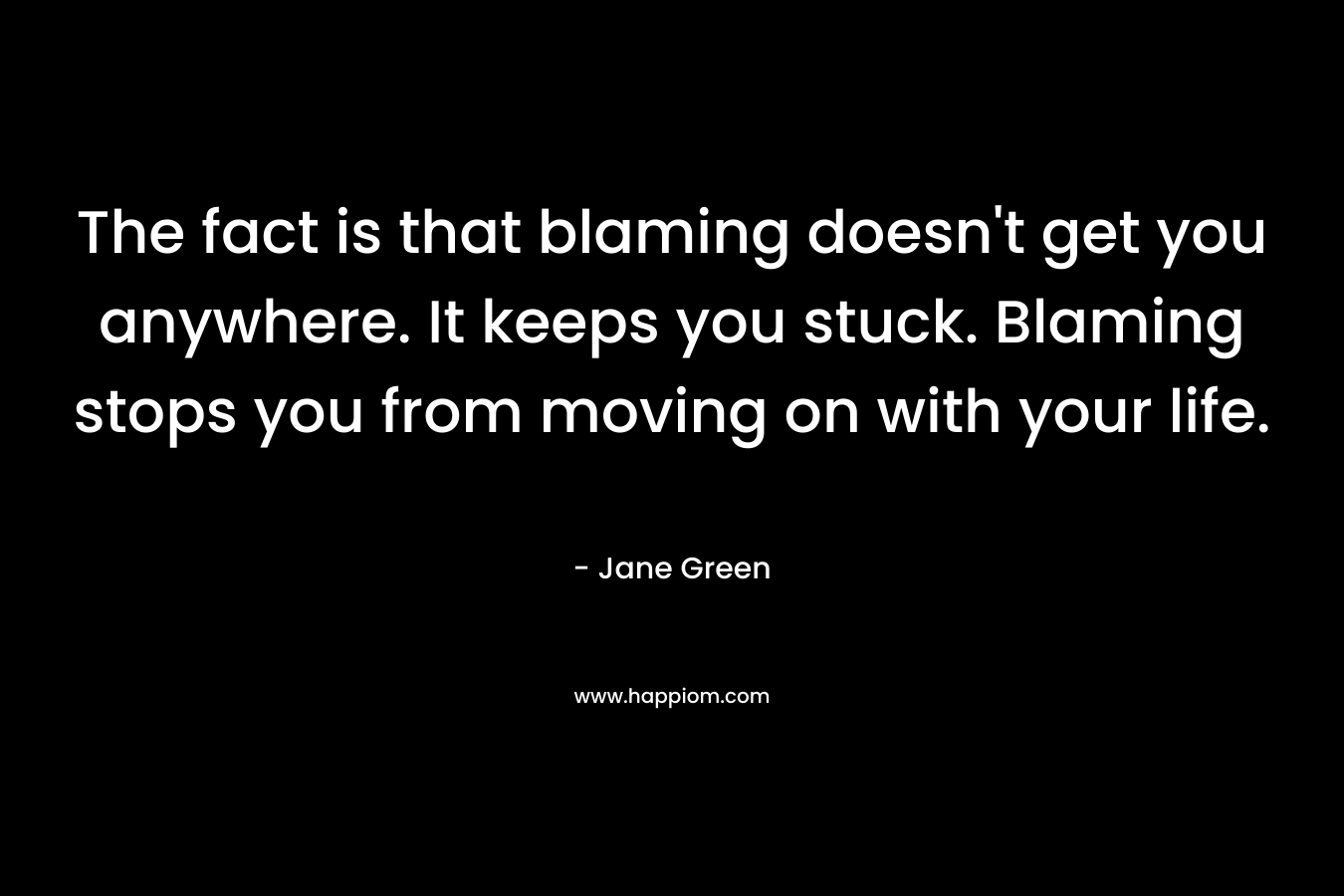 The fact is that blaming doesn't get you anywhere. It keeps you stuck. Blaming stops you from moving on with your life.