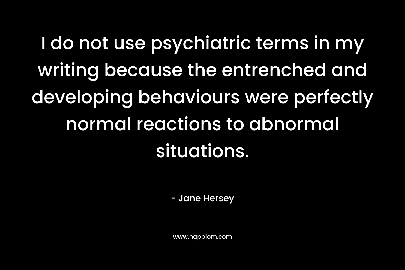 I do not use psychiatric terms in my writing because the entrenched and developing behaviours were perfectly normal reactions to abnormal situations.
