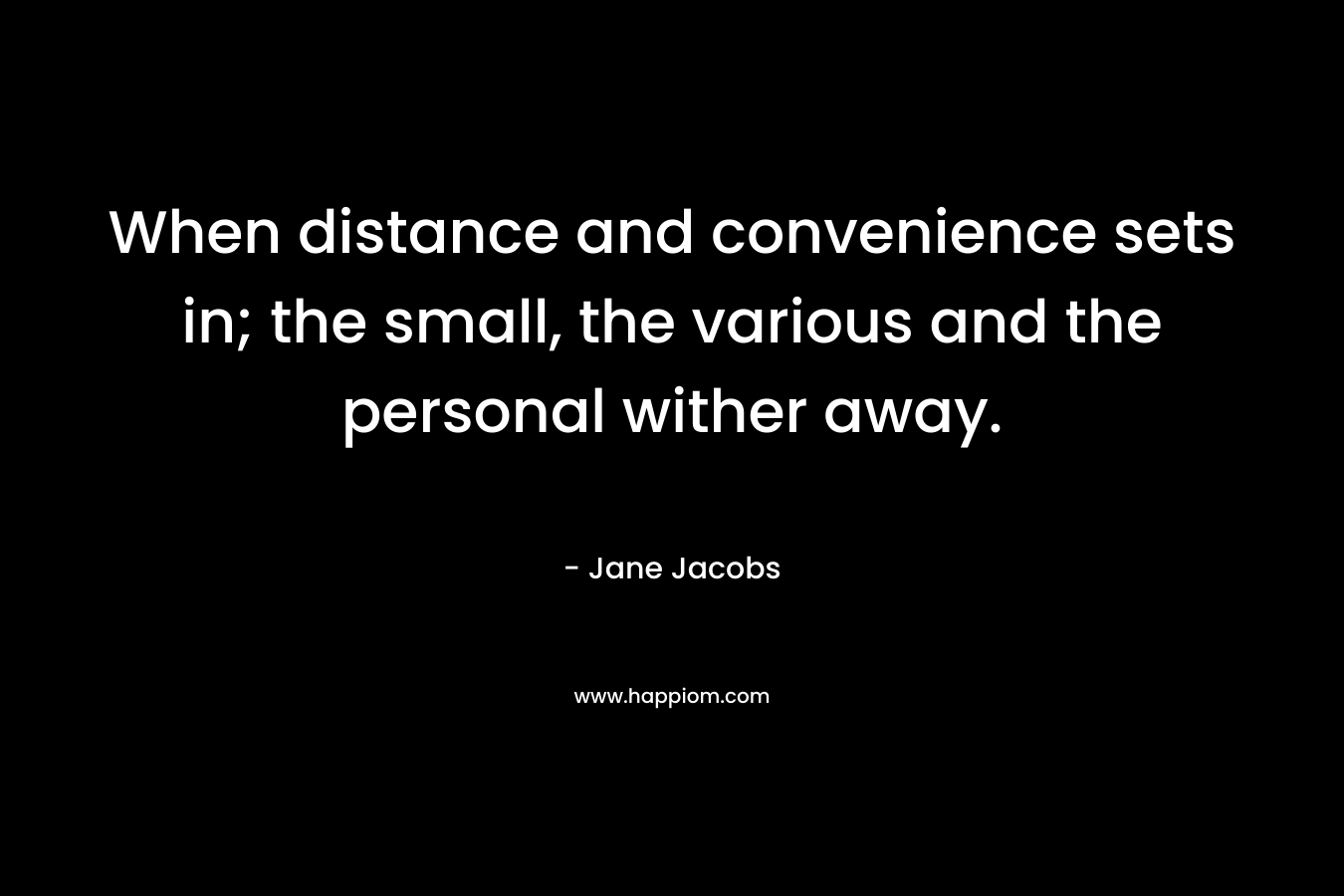 When distance and convenience sets in; the small, the various and the personal wither away. – Jane Jacobs