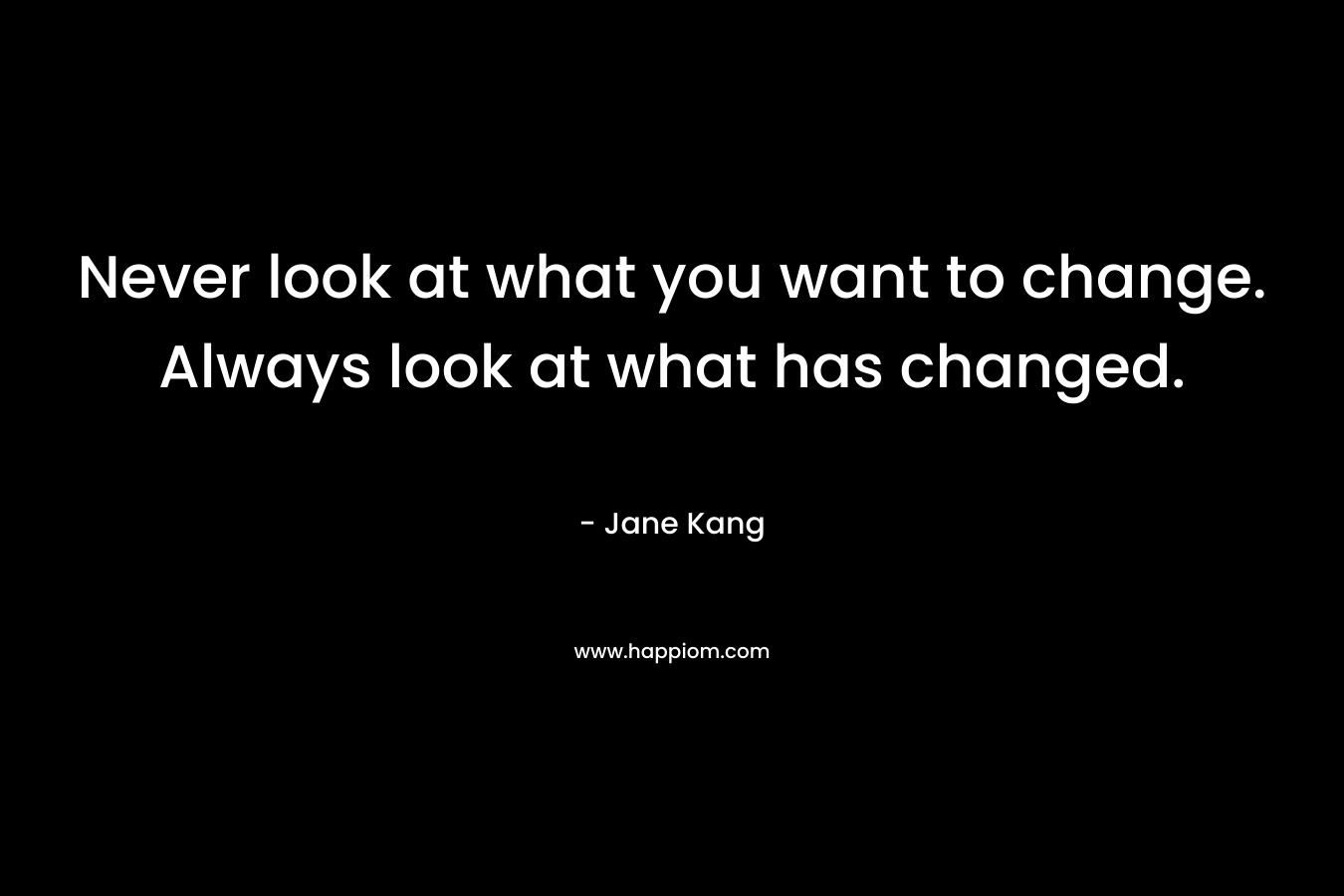 Never look at what you want to change. Always look at what has changed.