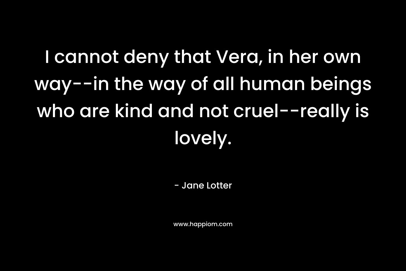 I cannot deny that Vera, in her own way–in the way of all human beings who are kind and not cruel–really is lovely. – Jane Lotter