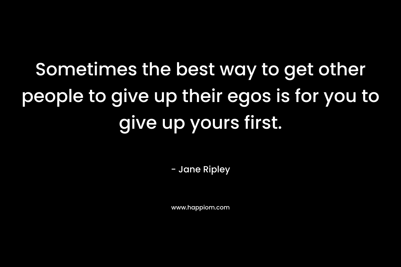 Sometimes the best way to get other people to give up their egos is for you to give up yours first. – Jane Ripley