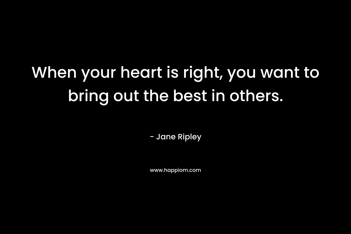 When your heart is right, you want to bring out the best in others. – Jane Ripley