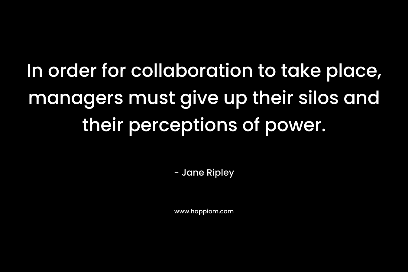 In order for collaboration to take place, managers must give up their silos and their perceptions of power. – Jane Ripley