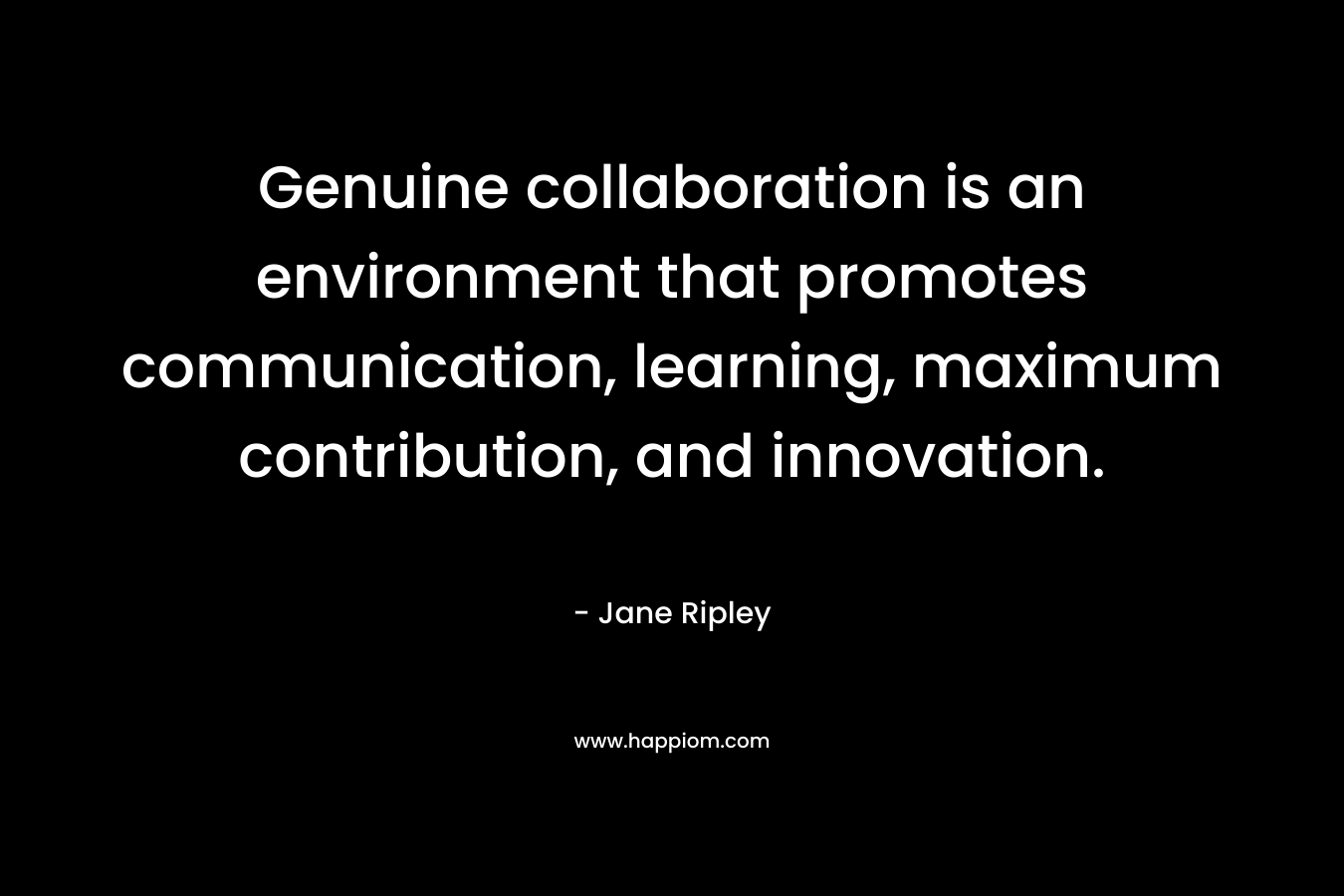 Genuine collaboration is an environment that promotes communication, learning, maximum contribution, and innovation. – Jane Ripley