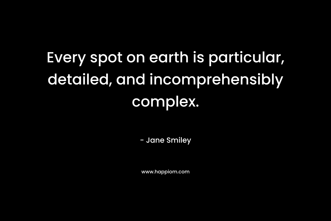Every spot on earth is particular, detailed, and incomprehensibly complex. – Jane Smiley