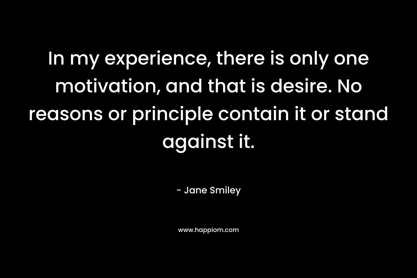 In my experience, there is only one motivation, and that is desire. No reasons or principle contain it or stand against it. – Jane Smiley