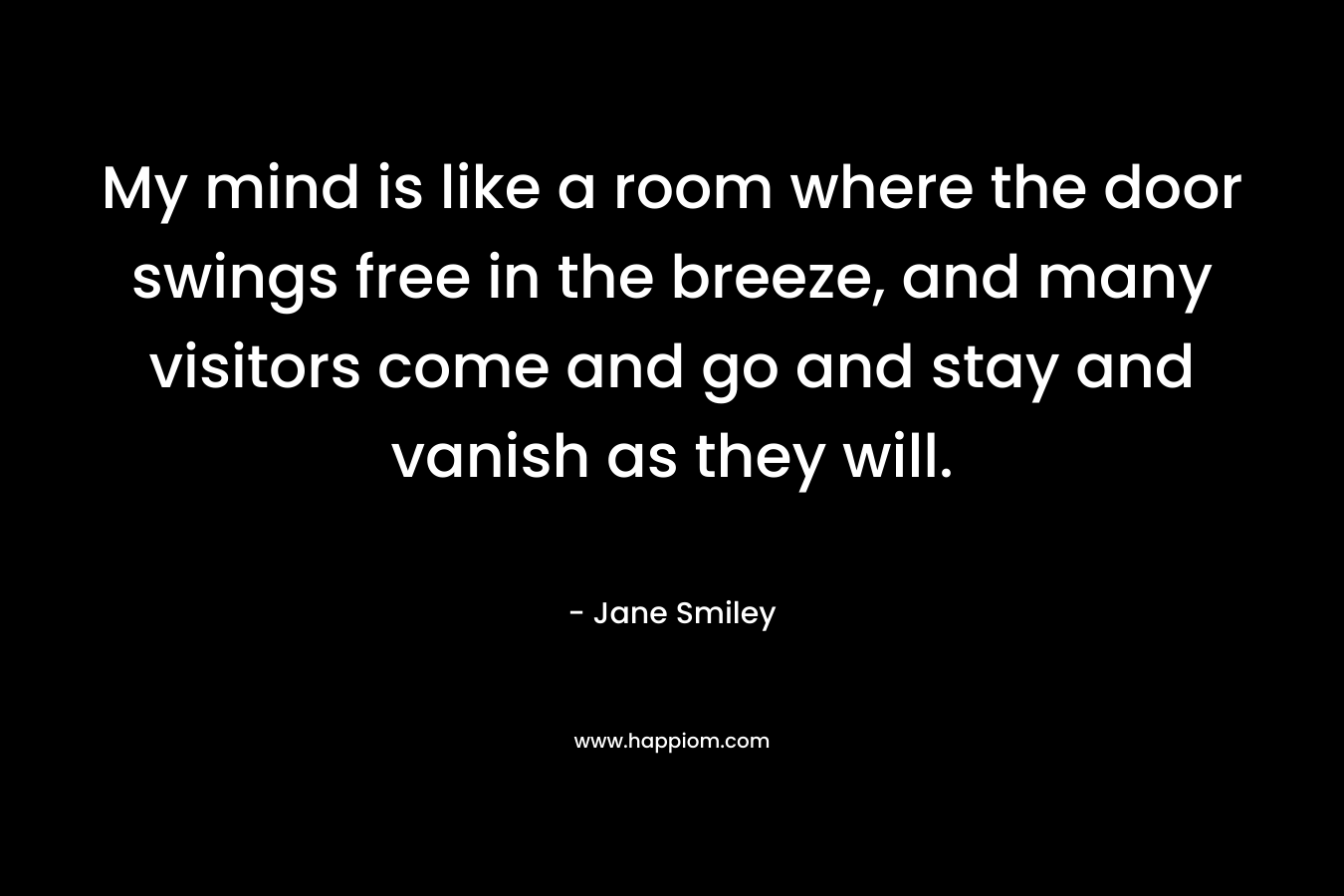 My mind is like a room where the door swings free in the breeze, and many visitors come and go and stay and vanish as they will. – Jane Smiley