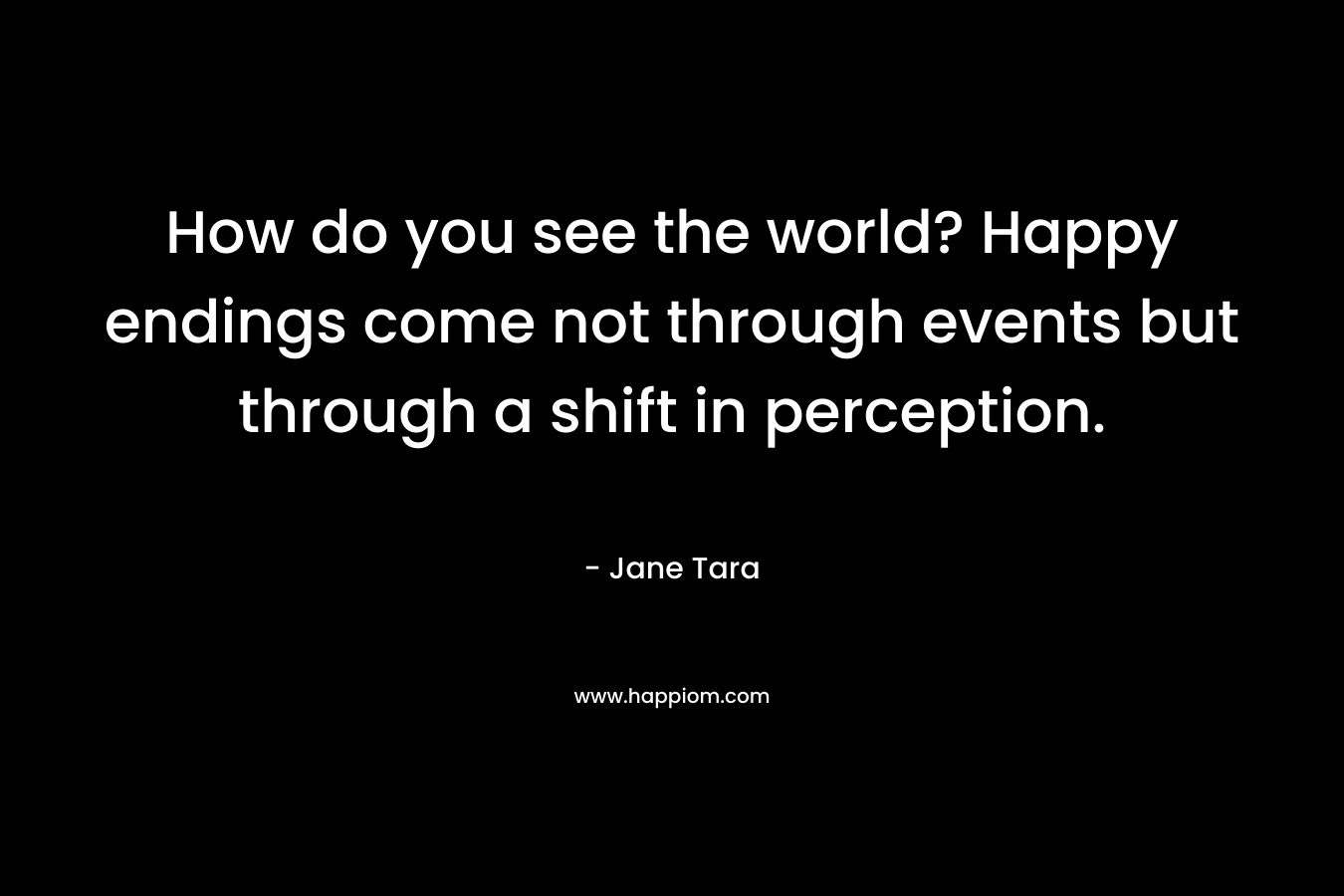 How do you see the world? Happy endings come not through events but through a shift in perception. – Jane Tara