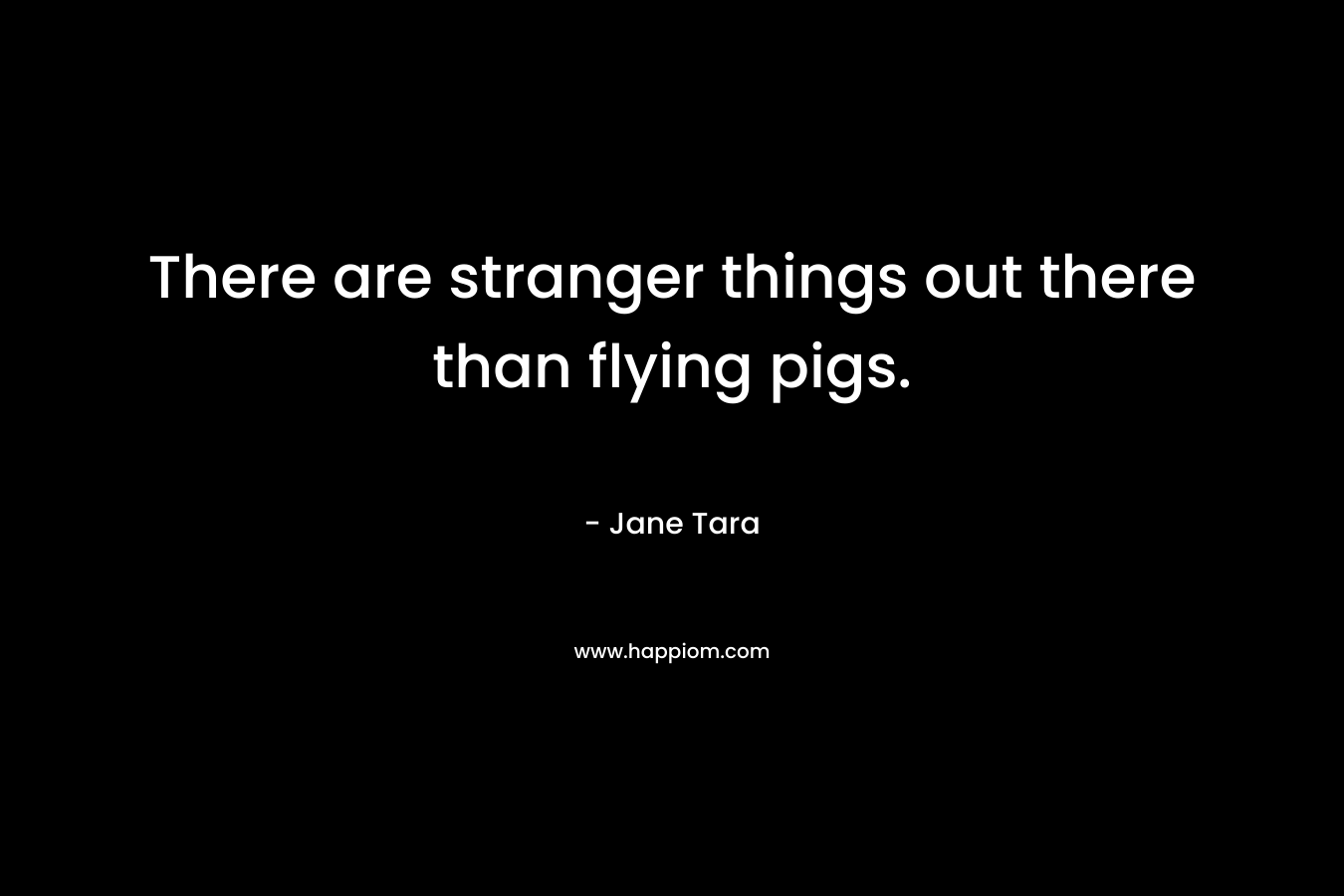 There are stranger things out there than flying pigs. – Jane Tara