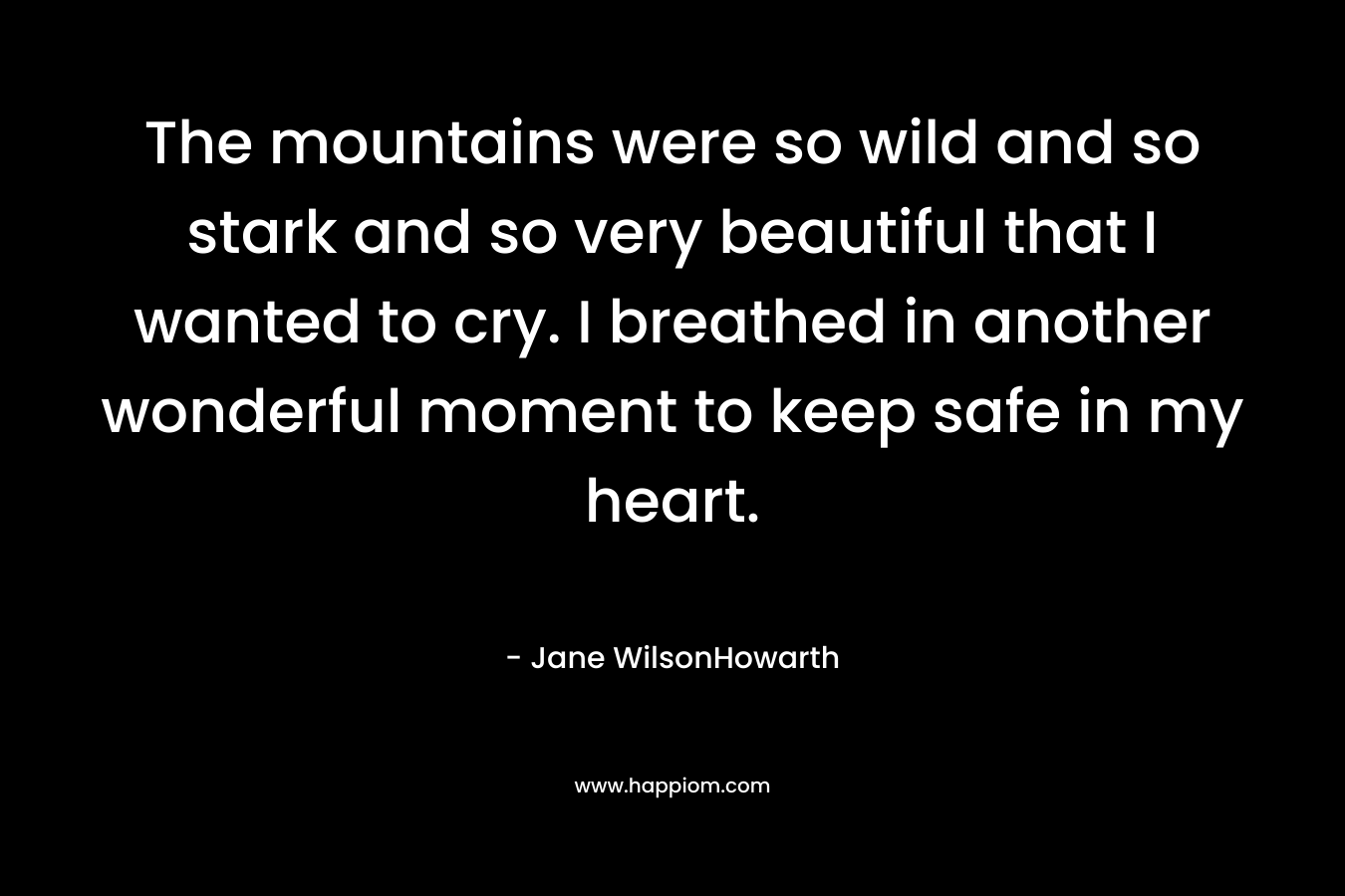 The mountains were so wild and so stark and so very beautiful that I wanted to cry. I breathed in another wonderful moment to keep safe in my heart. – Jane WilsonHowarth