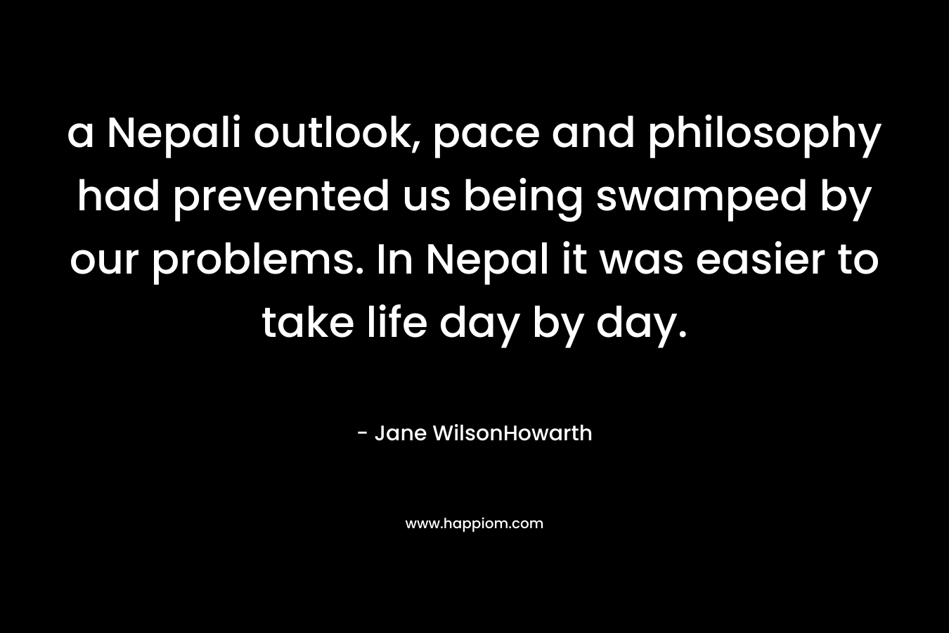 a Nepali outlook, pace and philosophy had prevented us being swamped by our problems. In Nepal it was easier to take life day by day. – Jane WilsonHowarth