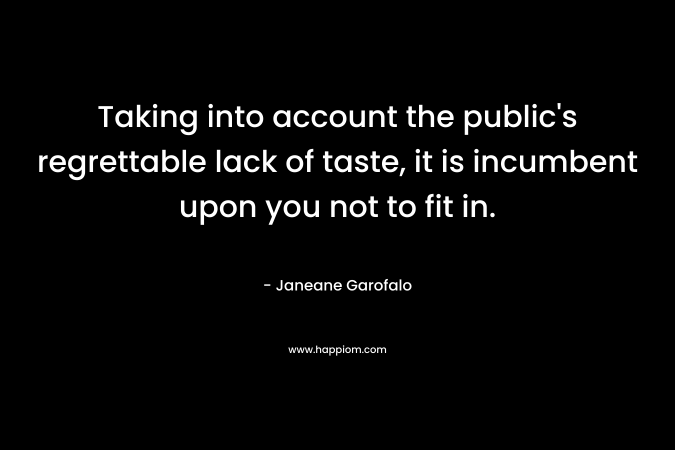 Taking into account the public’s regrettable lack of taste, it is incumbent upon you not to fit in. – Janeane Garofalo