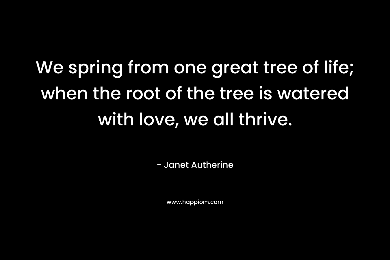 We spring from one great tree of life; when the root of the tree is watered with love, we all thrive.
