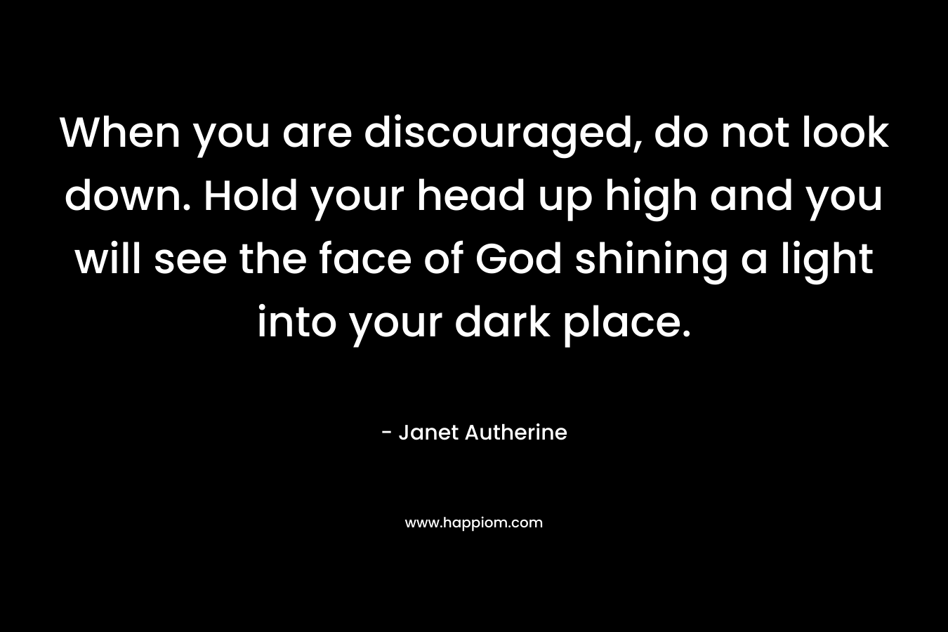 When you are discouraged, do not look down. Hold your head up high and you will see the face of God shining a light into your dark place. – Janet Autherine