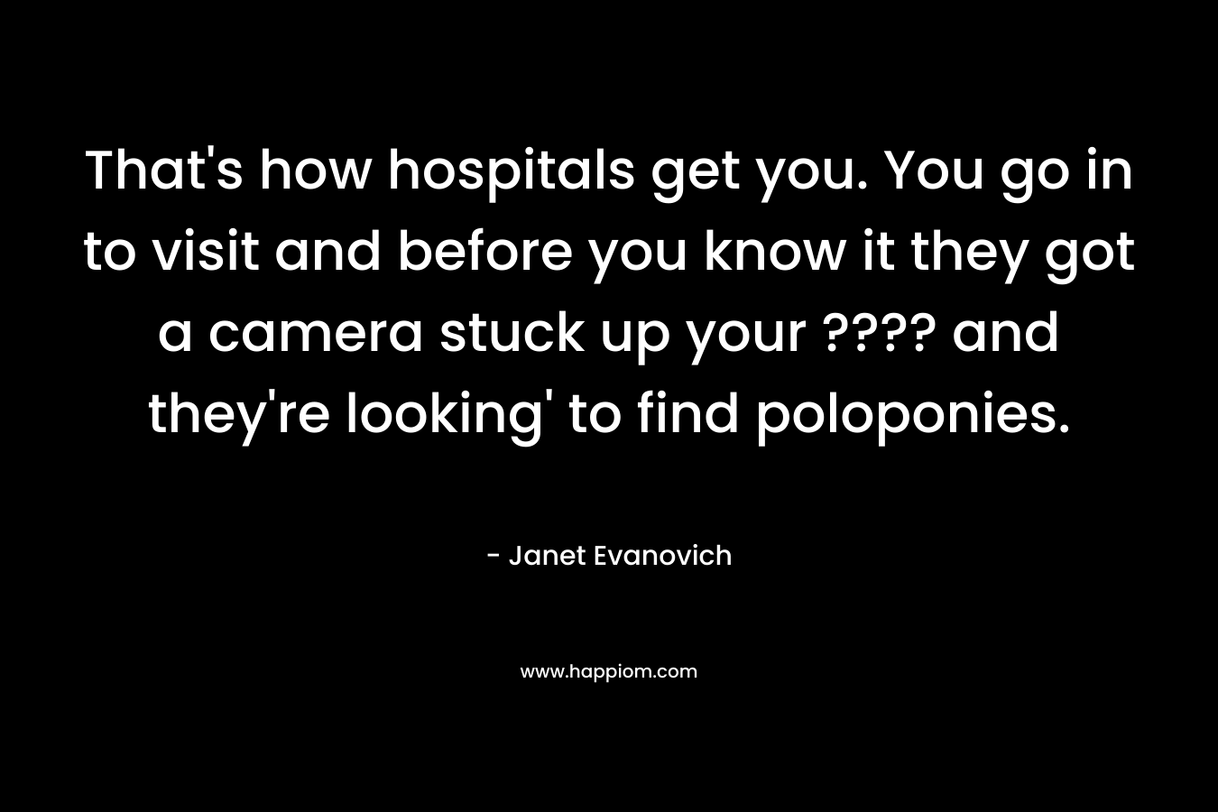 That’s how hospitals get you. You go in to visit and before you know it they got a camera stuck up your ???? and they’re looking’ to find poloponies. – Janet Evanovich