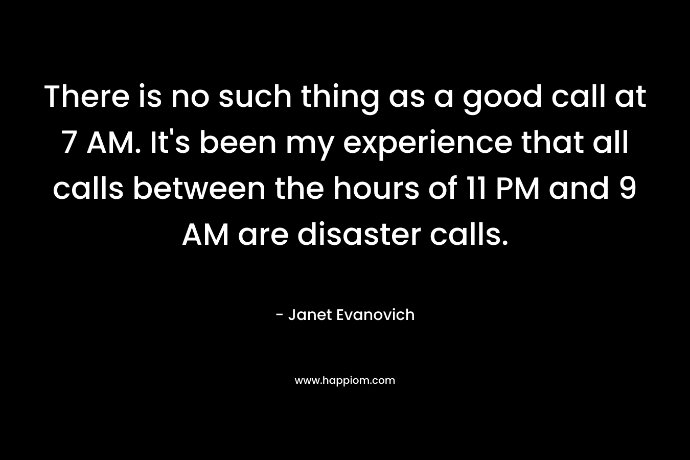 There is no such thing as a good call at 7 AM. It’s been my experience that all calls between the hours of 11 PM and 9 AM are disaster calls. – Janet Evanovich