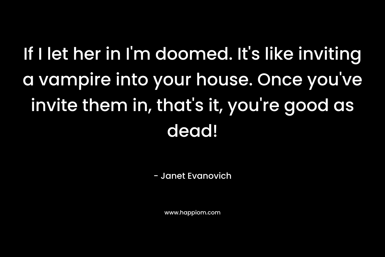 If I let her in I’m doomed. It’s like inviting a vampire into your house. Once you’ve invite them in, that’s it, you’re good as dead! – Janet Evanovich