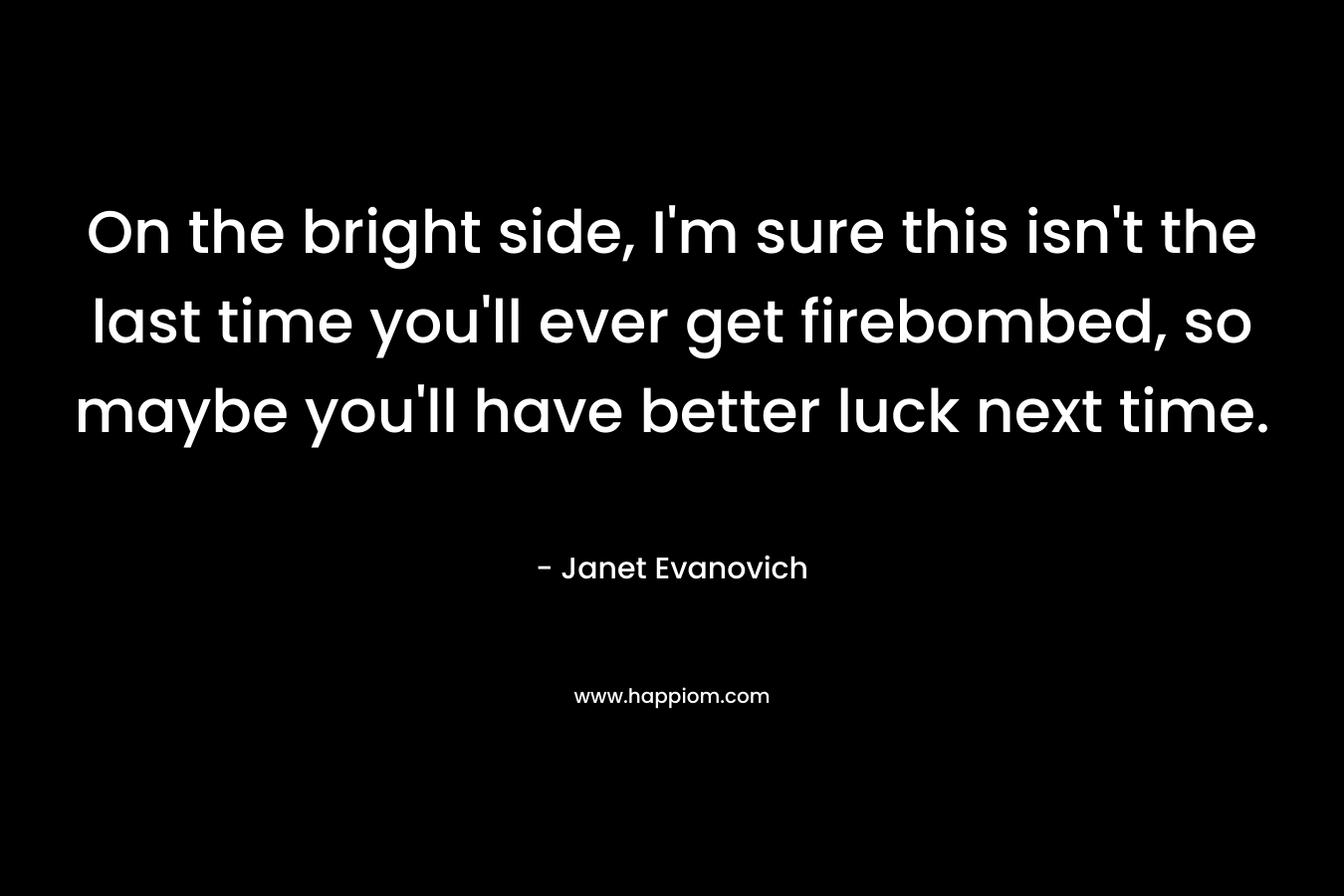 On the bright side, I’m sure this isn’t the last time you’ll ever get firebombed, so maybe you’ll have better luck next time. – Janet Evanovich