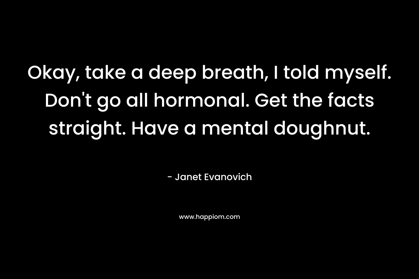 Okay, take a deep breath, I told myself. Don’t go all hormonal. Get the facts straight. Have a mental doughnut. – Janet Evanovich