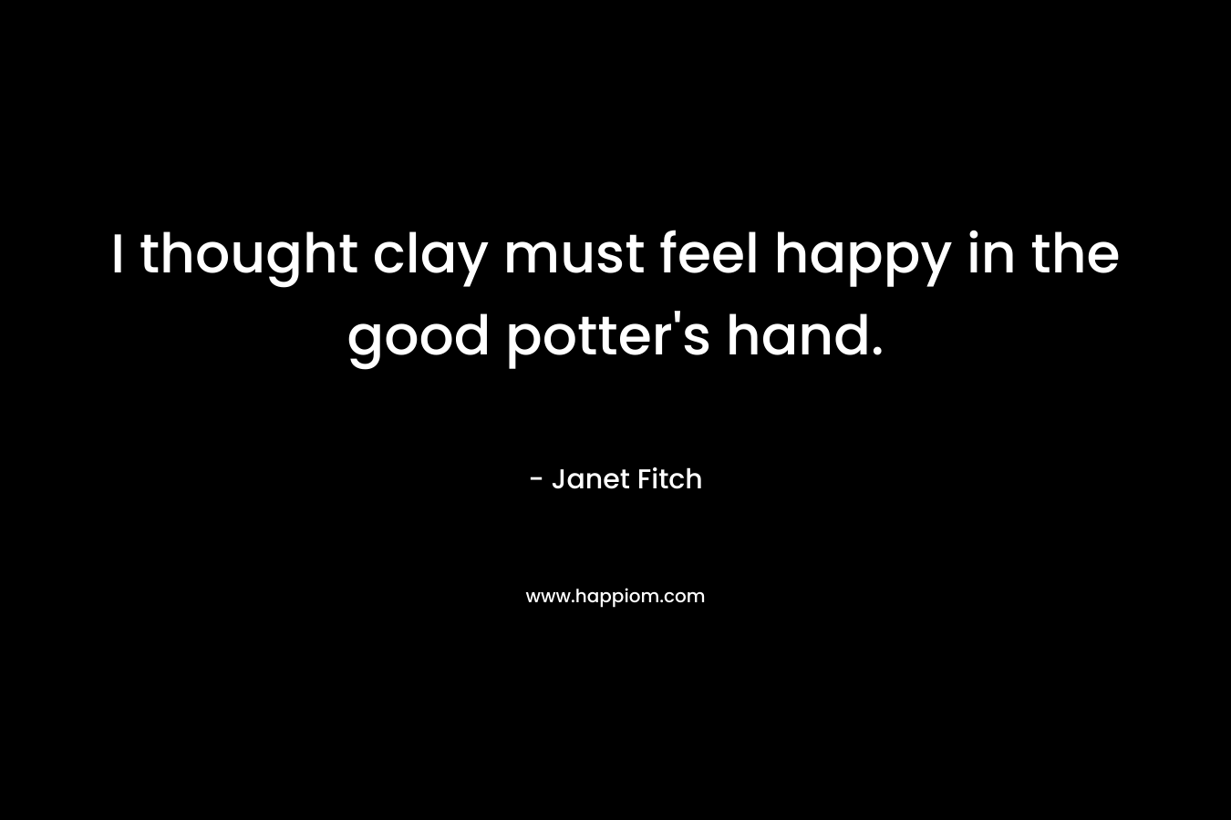 I thought clay must feel happy in the good potter's hand.