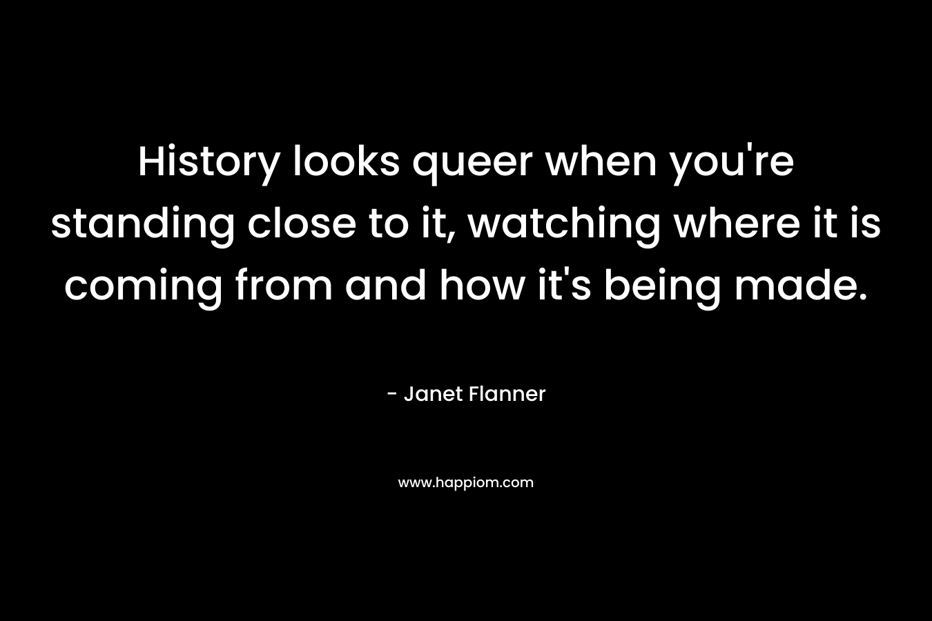 History looks queer when you’re standing close to it, watching where it is coming from and how it’s being made. – Janet Flanner