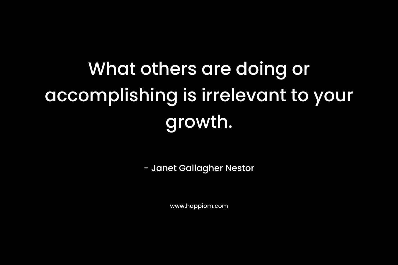 What others are doing or accomplishing is irrelevant to your growth. – Janet Gallagher Nestor
