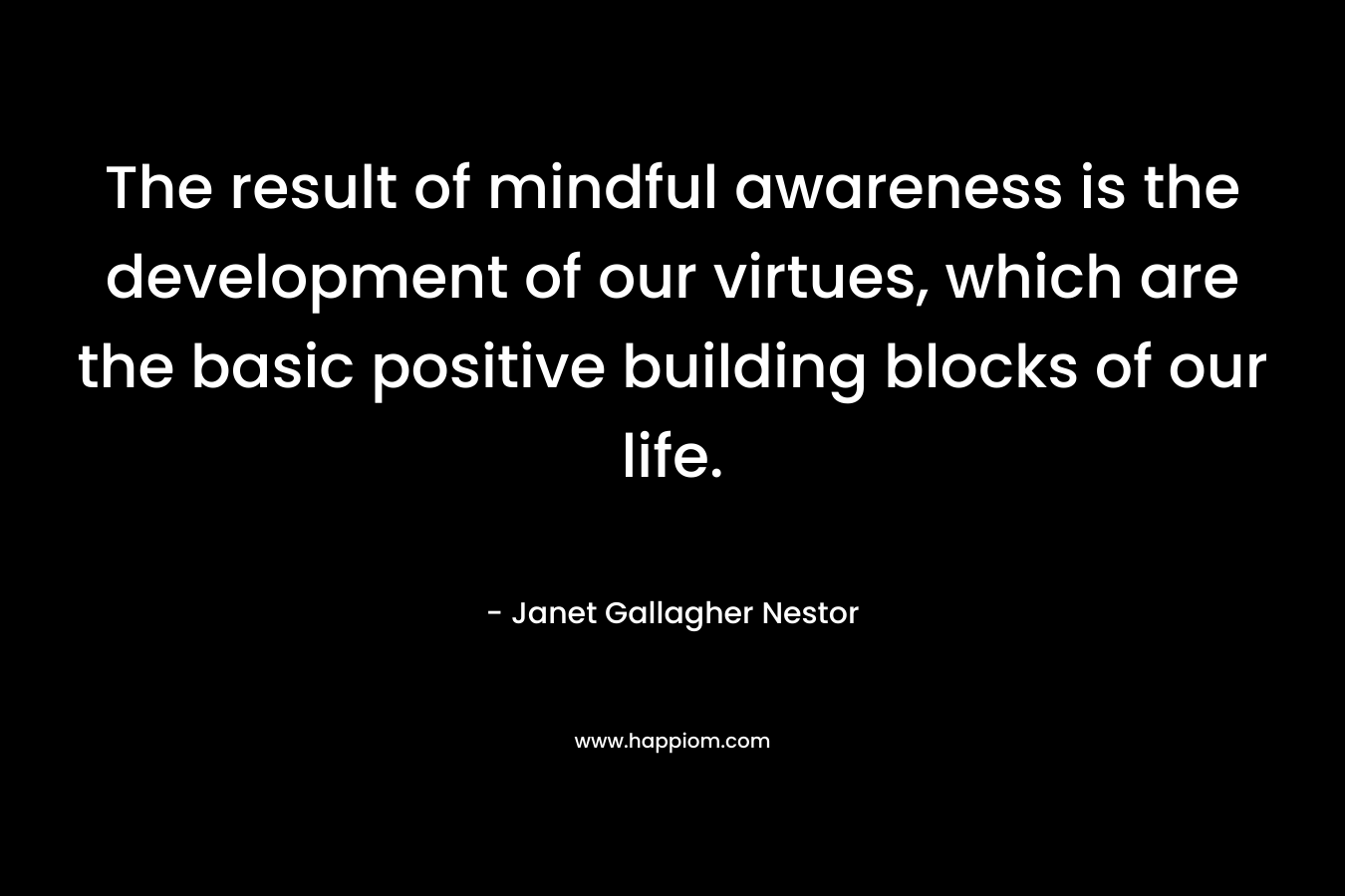 The result of mindful awareness is the development of our virtues, which are the basic positive building blocks of our life.