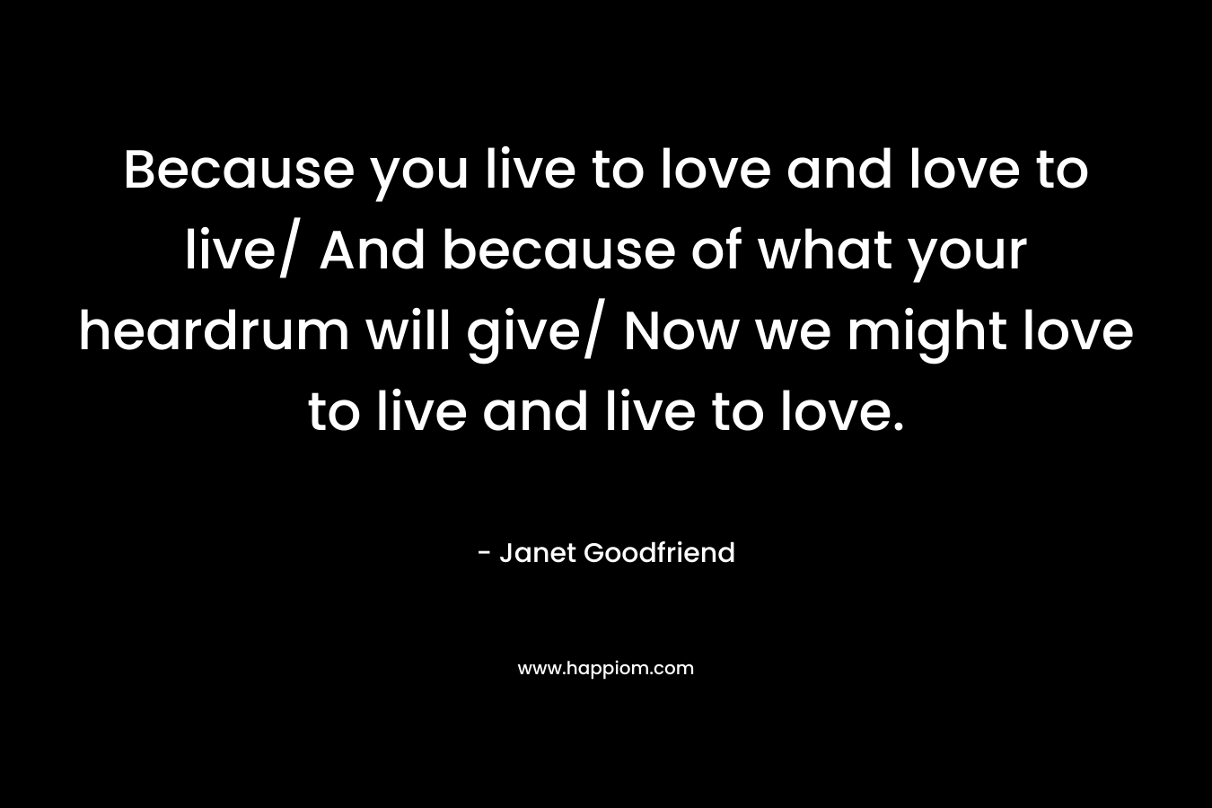 Because you live to love and love to live/ And because of what your heardrum will give/ Now we might love to live and live to love.