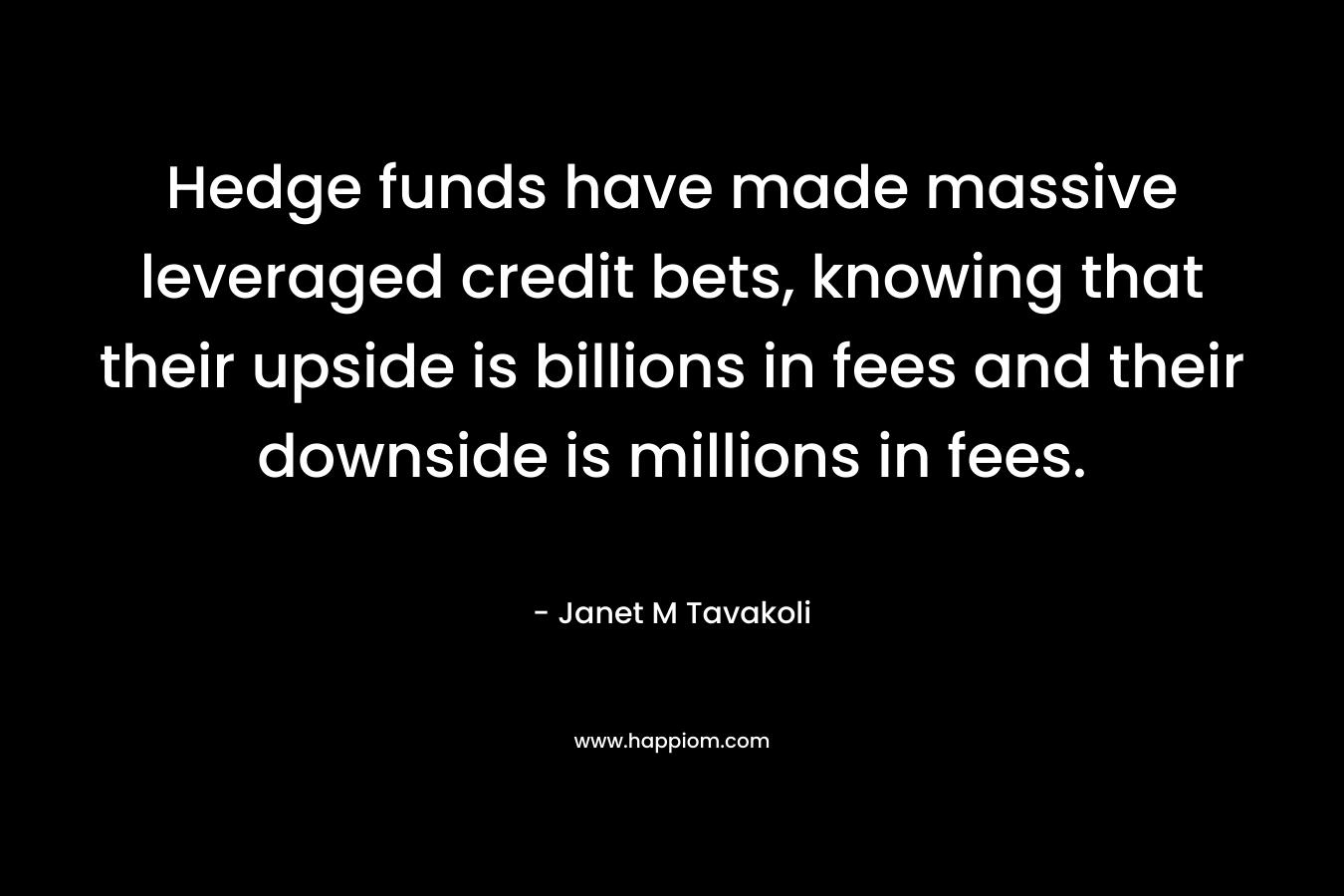Hedge funds have made massive leveraged credit bets, knowing that their upside is billions in fees and their downside is millions in fees. – Janet M Tavakoli