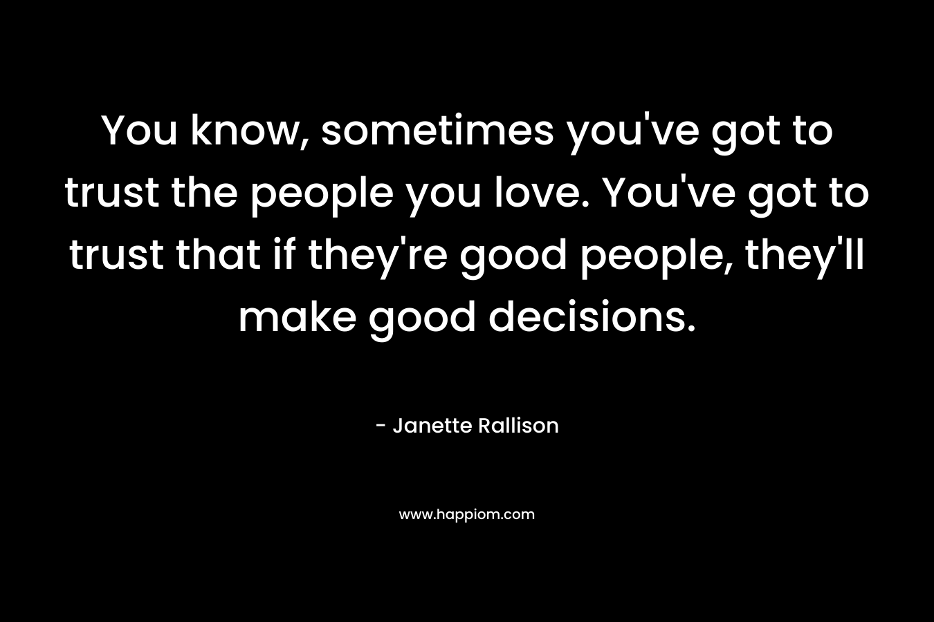 You know, sometimes you've got to trust the people you love. You've got to trust that if they're good people, they'll make good decisions.