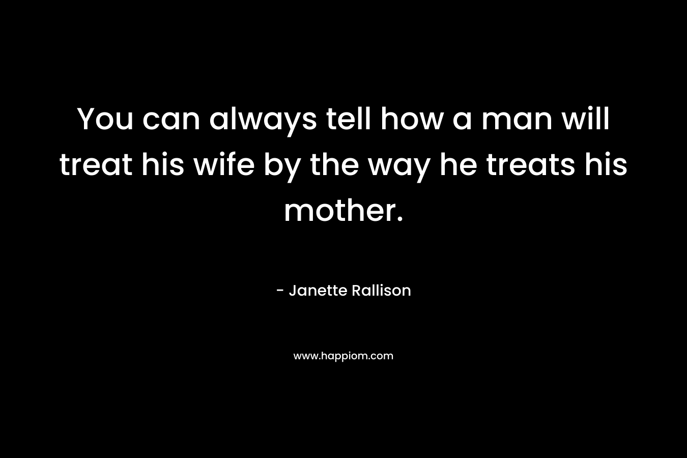 You can always tell how a man will treat his wife by the way he treats his mother. – Janette Rallison