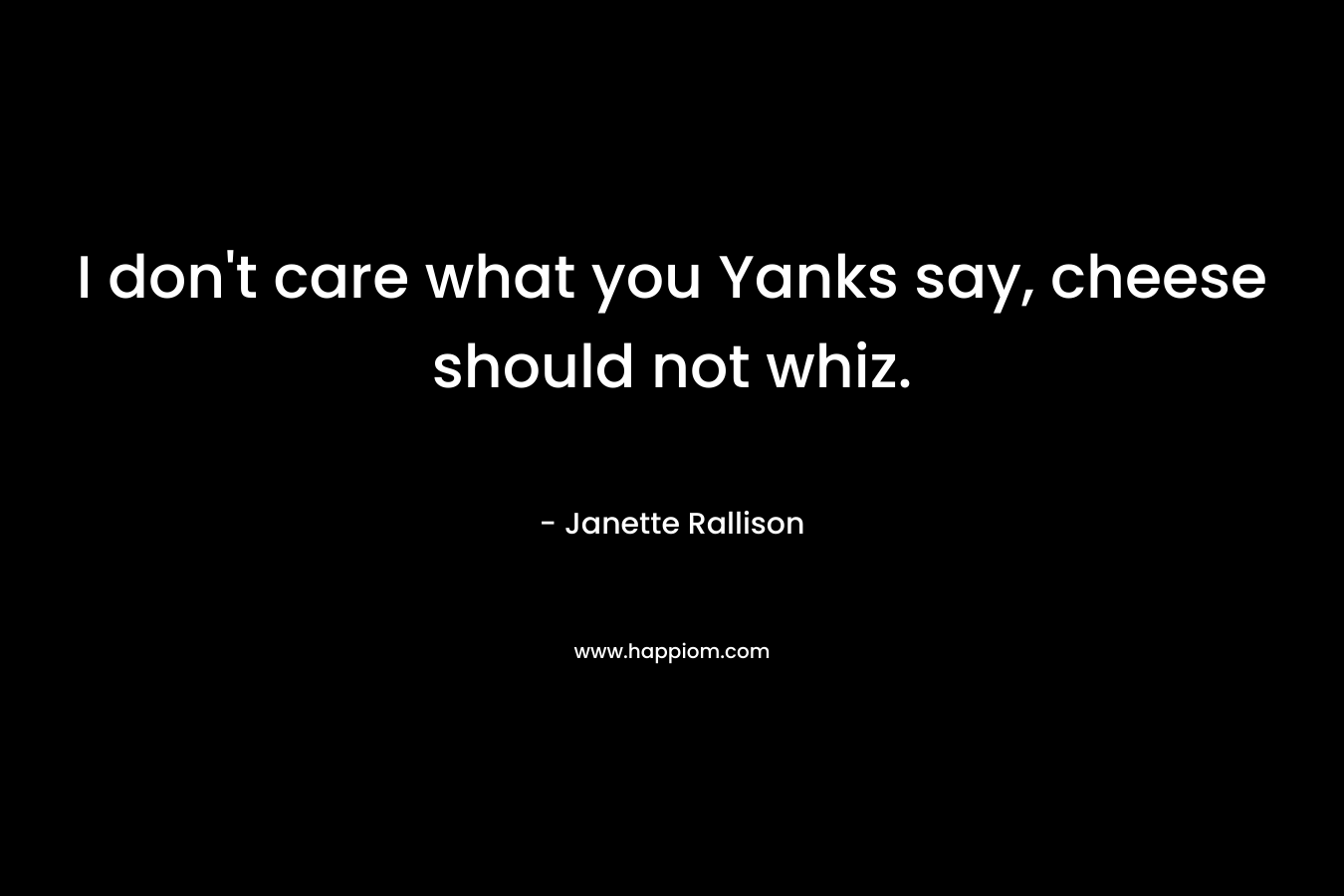 I don’t care what you Yanks say, cheese should not whiz. – Janette Rallison