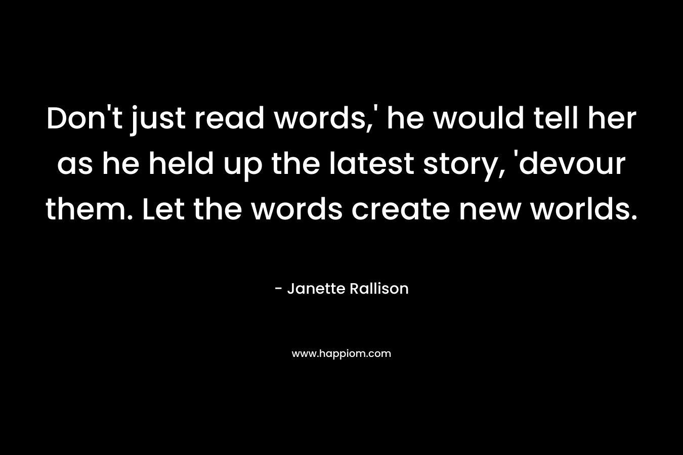 Don’t just read words,’ he would tell her as he held up the latest story, ‘devour them. Let the words create new worlds. – Janette Rallison