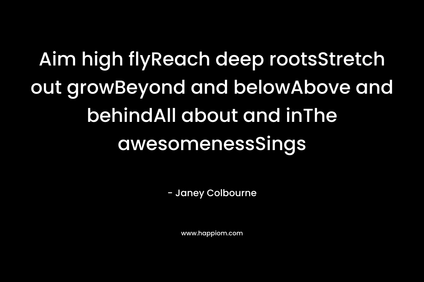 Aim high flyReach deep rootsStretch out growBeyond and belowAbove and behindAll about and inThe awesomenessSings