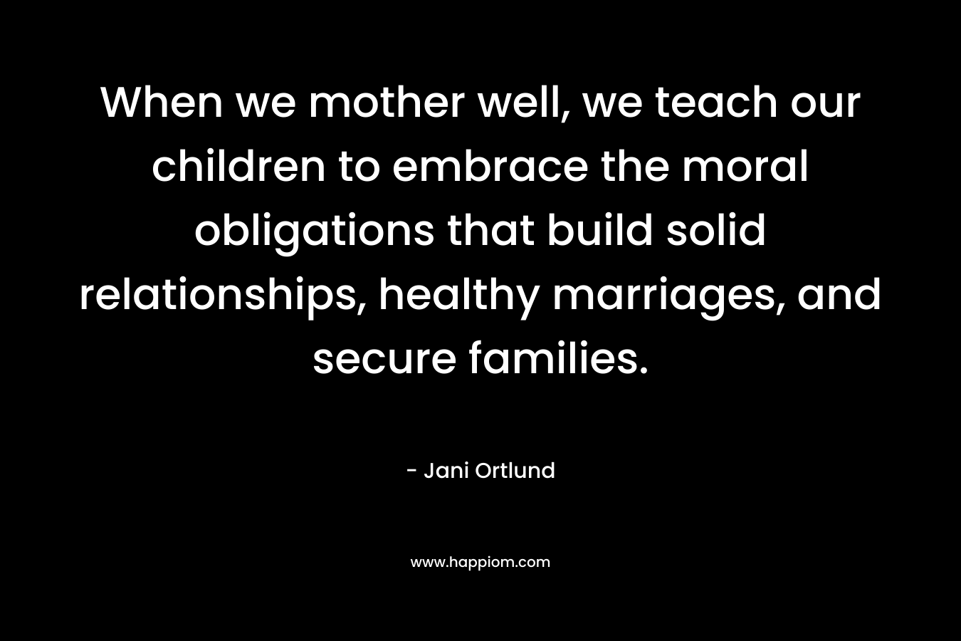 When we mother well, we teach our children to embrace the moral obligations that build solid relationships, healthy marriages, and secure families. – Jani Ortlund