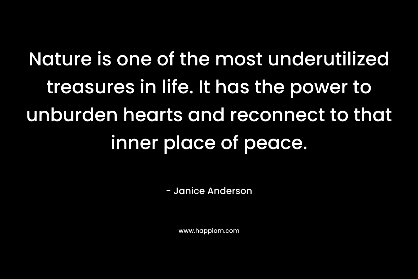 Nature is one of the most underutilized treasures in life. It has the power to unburden hearts and reconnect to that inner place of peace. – Janice  Anderson