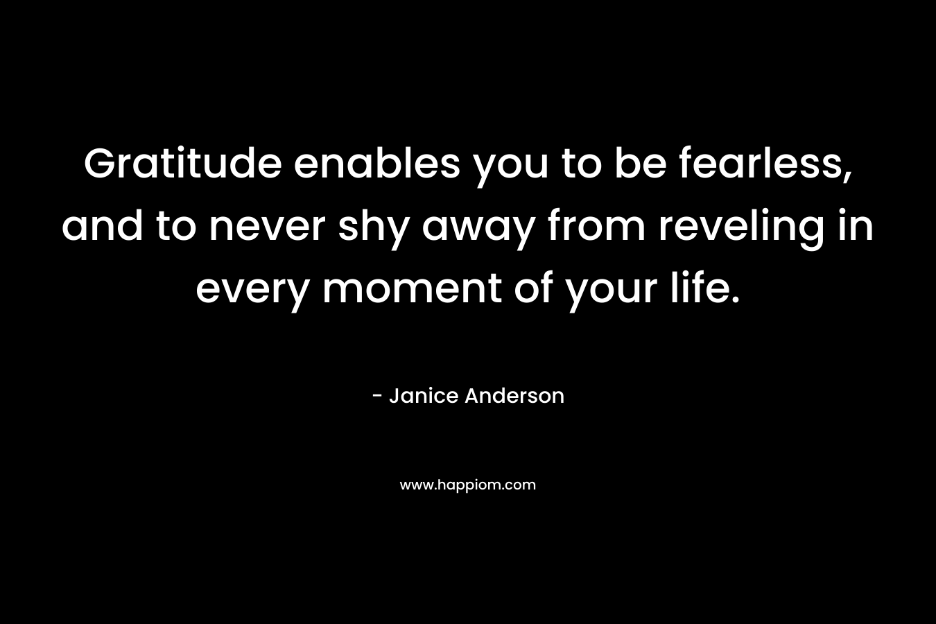 Gratitude enables you to be fearless, and to never shy away from reveling in every moment of your life. – Janice  Anderson