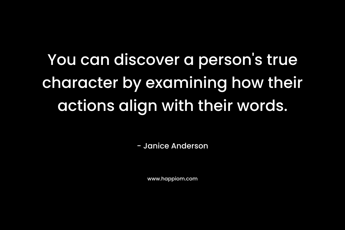You can discover a person’s true character by examining how their actions align with their words. – Janice  Anderson