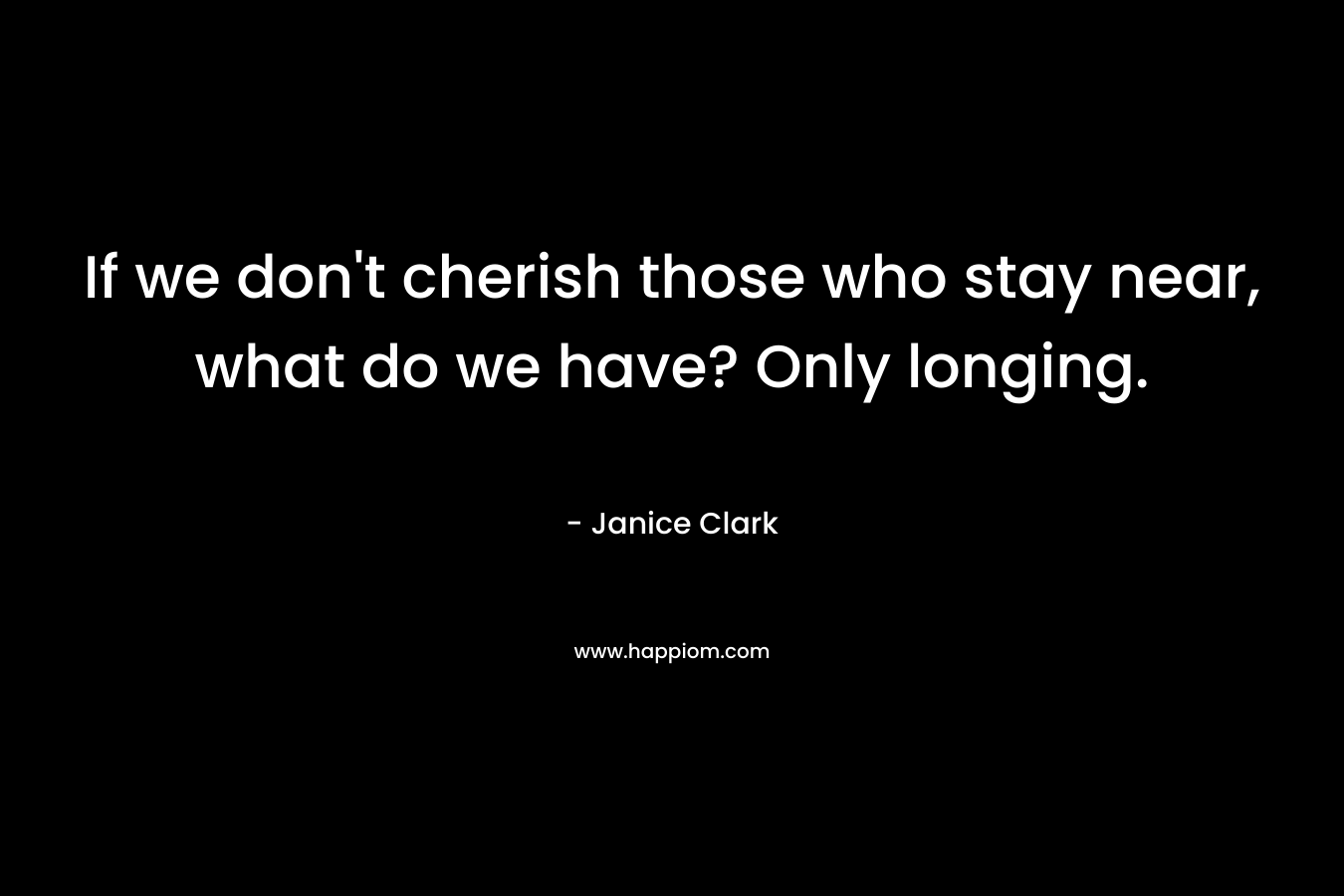 If we don't cherish those who stay near, what do we have? Only longing.