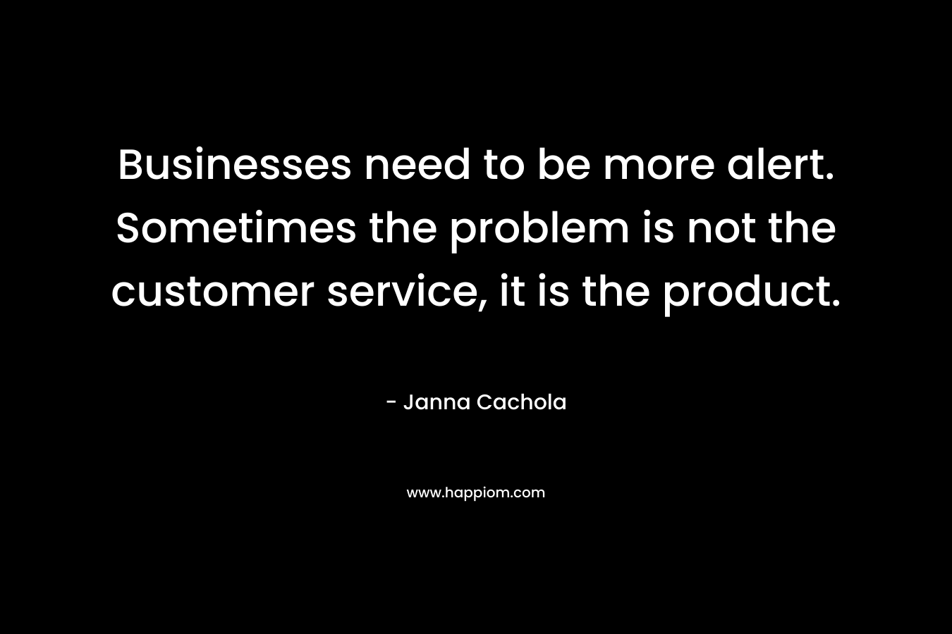 Businesses need to be more alert. Sometimes the problem is not the customer service, it is the product. – Janna Cachola