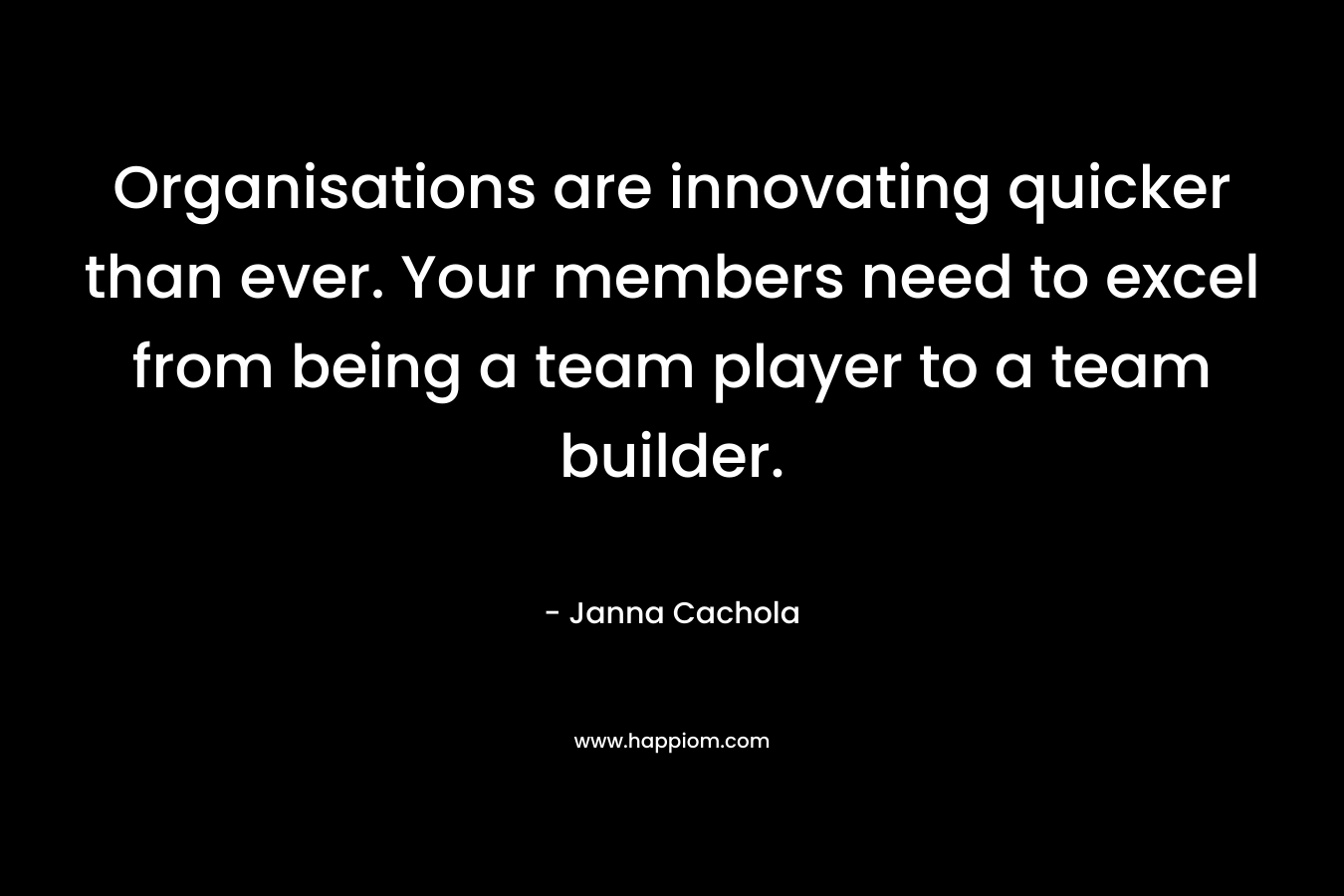 Organisations are innovating quicker than ever. Your members need to excel from being a team player to a team builder. – Janna Cachola