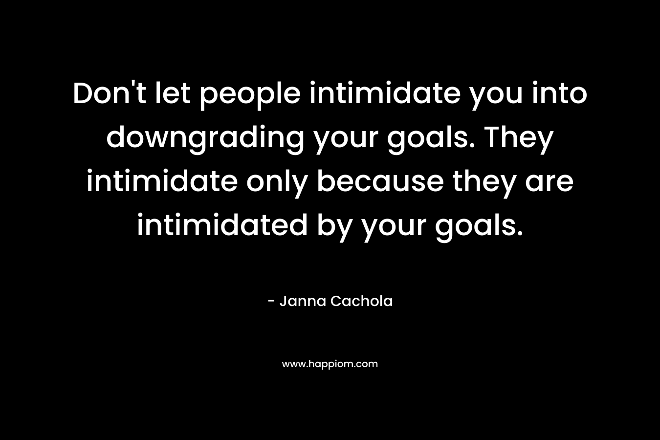 Don’t let people intimidate you into downgrading your goals. They intimidate only because they are intimidated by your goals. – Janna Cachola