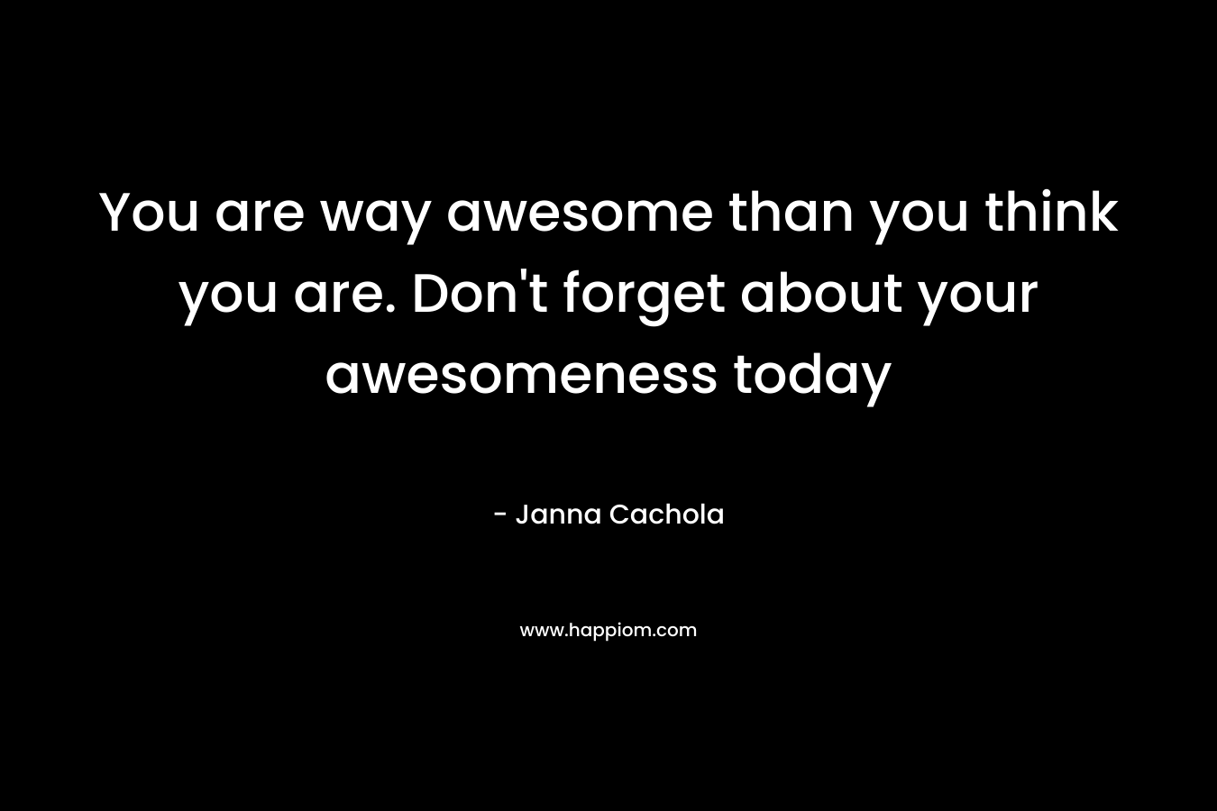 You are way awesome than you think you are. Don't forget about your awesomeness today